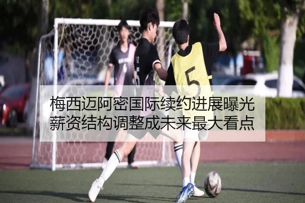 梅西迈阿密国际续约进展曝光 薪资结构调整成未来最大看点